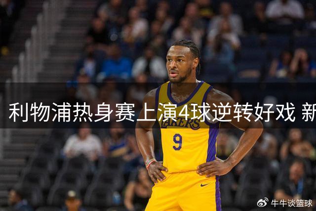 利物浦热身赛上演4球逆转好戏 新帅战术亮眼却难掩后防警报
