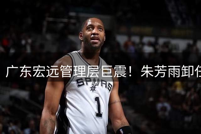 广东宏远管理层巨震！朱芳雨卸任引发连锁反应 核心球员去留成谜