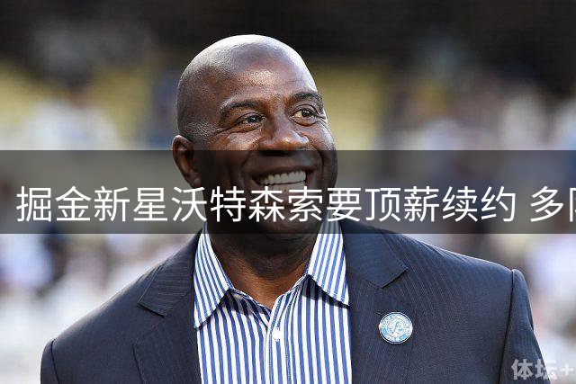 掘金新星沃特森索要顶薪续约 多队询价遭首轮签+主力球员要价