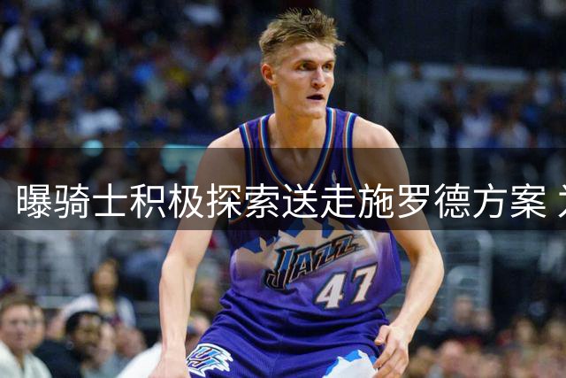 曝骑士积极探索送走施罗德方案 为先签后换得到沃特森