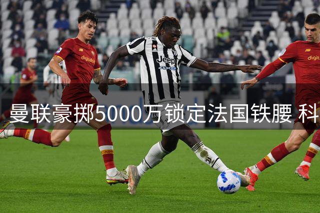曼联豪掷5000万锁定法国铁腰 科内加盟进入倒计时