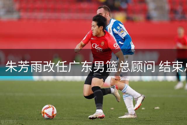 朱芳雨改任广东男篮总顾问 结束总经理生涯