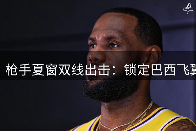枪手夏窗双线出击：锁定巴西飞翼 防线新星引多队争夺