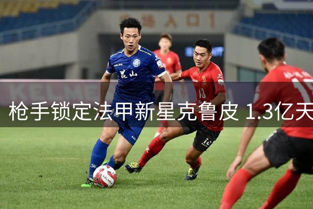 枪手锁定法甲新星克鲁皮 1.3亿天价难撼伯恩茅斯留人决心