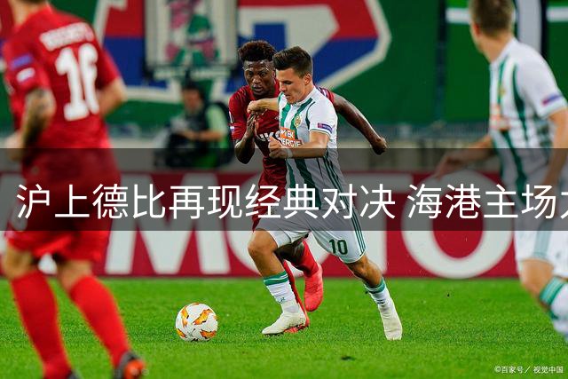 沪上德比再现经典对决 海港主场力克申花延续榜首优势