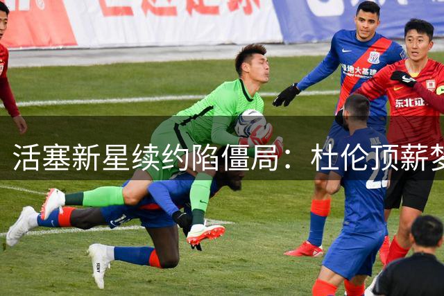 活塞新星续约陷僵局：杜伦顶薪梦碎或接受资质报价？