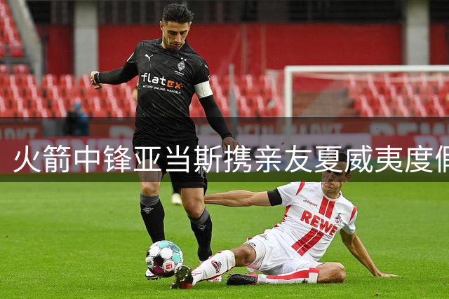 火箭中锋亚当斯携亲友夏威夷度假 社交媒体分享海岛惬意生活
