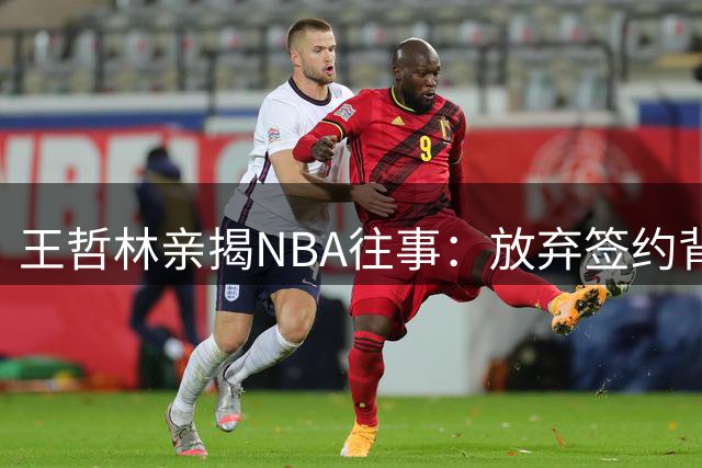 王哲林亲揭NBA往事：放弃签约背后的真实考量