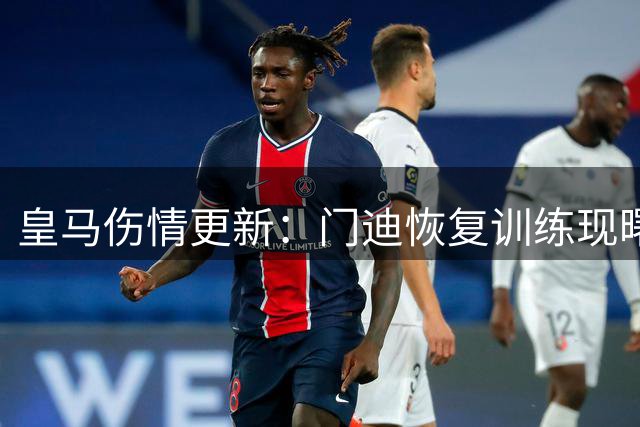 皇马伤情更新：门迪恢复训练现曙光 两将康复计划稳步推进