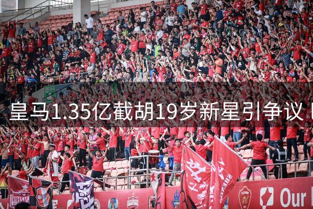 皇马1.35亿截胡19岁新星引争议 巴黎高层怒斥转会市场乱象