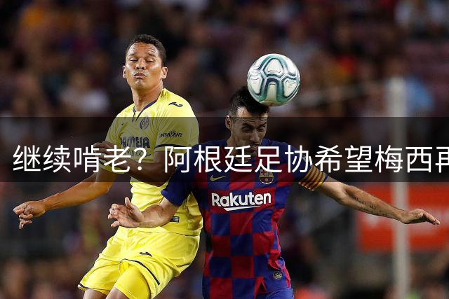 继续啃老？阿根廷足协希望梅西再踢2年：梅西正考虑最终决定！