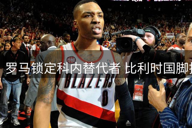 罗马锁定科内替代者 比利时国脚拉斯金或成夏窗关键引援