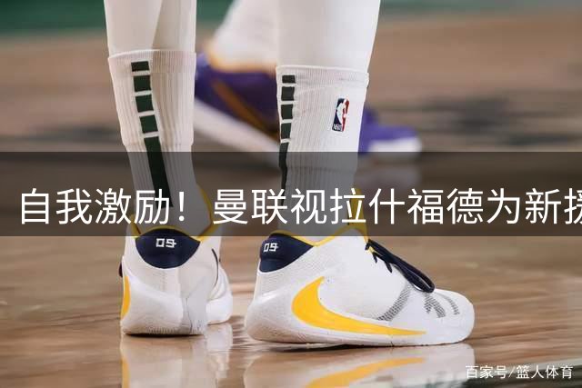 自我激励！曼联视拉什福德为新援来自巴萨，弗里克解释为何不买断