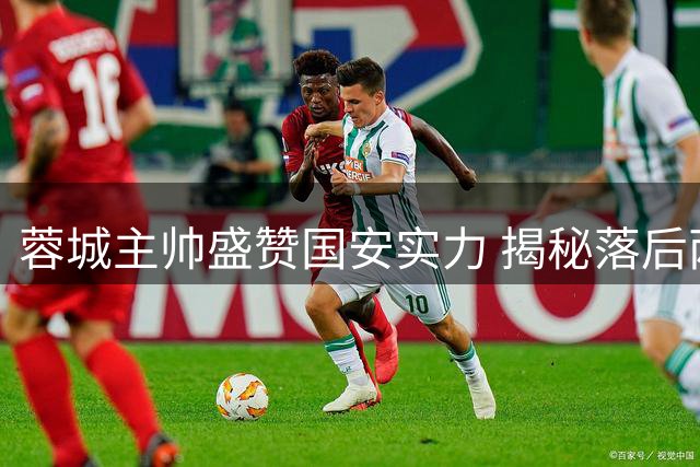 蓉城主帅盛赞国安实力 揭秘落后两球仍不放弃的制胜密码