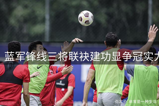 蓝军锋线三将联袂建功显争冠实力 门将短板引忧虑