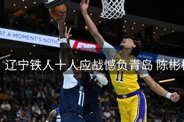 辽宁铁人十人应战憾负青岛 陈彬彬替补建功获评全场最佳