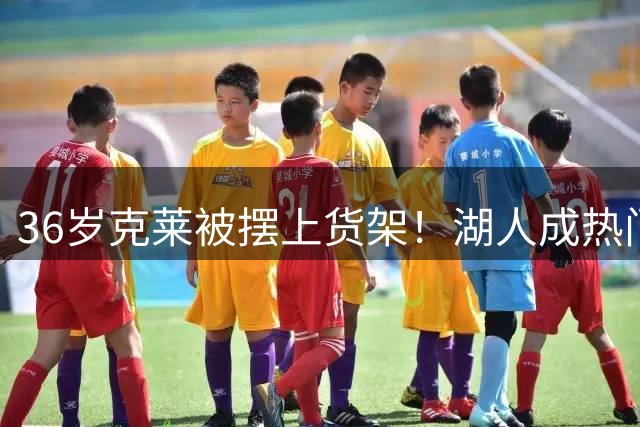36岁克莱被摆上货架！湖人成热门下家，交易面临3大现实难题